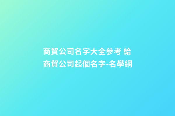 商貿公司名字大全參考 給商貿公司起個名字-名學網-第1張-公司起名-玄機派
